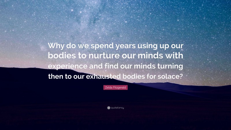 Zelda Fitzgerald Quote: “Why do we spend years using up our bodies to nurture our minds with experience and find our minds turning then to our exhausted bodies for solace?”