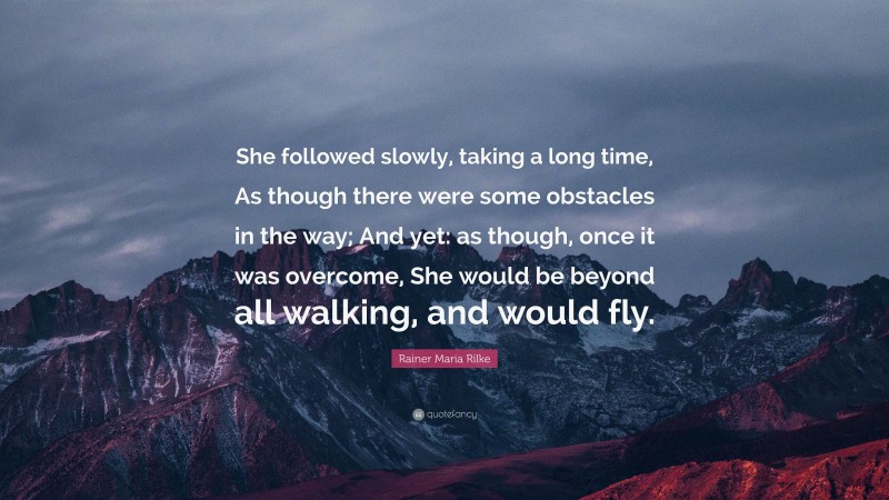 Rainer Maria Rilke Quote: “She followed slowly, taking a long time, As though there were some obstacles in the way; And yet: as though, once it was overcome, She would be beyond all walking, and would fly.”
