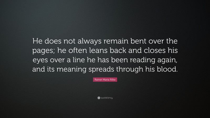 Rainer Maria Rilke Quote: “He does not always remain bent over the pages; he often leans back and closes his eyes over a line he has been reading again, and its meaning spreads through his blood.”