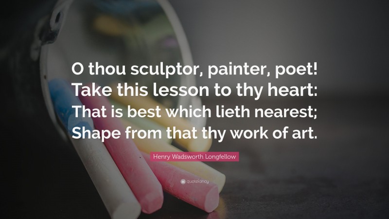 Henry Wadsworth Longfellow Quote: “O thou sculptor, painter, poet! Take this lesson to thy heart: That is best which lieth nearest; Shape from that thy work of art.”