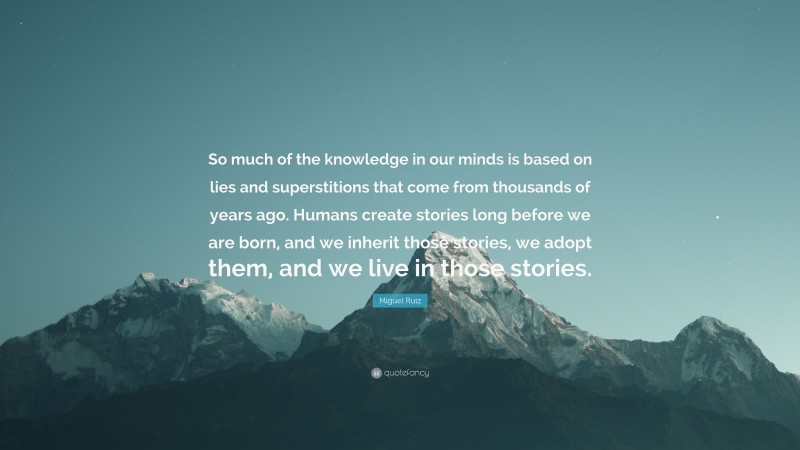 Miguel Ruiz Quote: “So much of the knowledge in our minds is based on lies and superstitions that come from thousands of years ago. Humans create stories long before we are born, and we inherit those stories, we adopt them, and we live in those stories.”