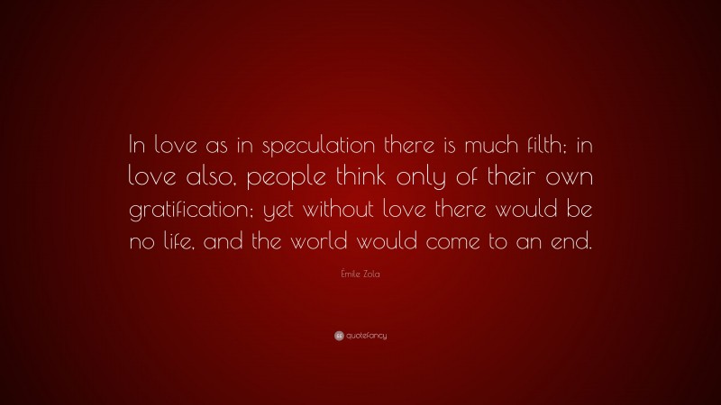 Émile Zola Quote: “In love as in speculation there is much filth; in love also, people think only of their own gratification; yet without love there would be no life, and the world would come to an end.”
