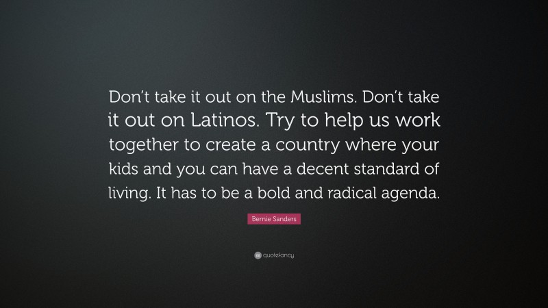 Bernie Sanders Quote: “Don’t take it out on the Muslims. Don’t take it out on Latinos. Try to help us work together to create a country where your kids and you can have a decent standard of living. It has to be a bold and radical agenda.”