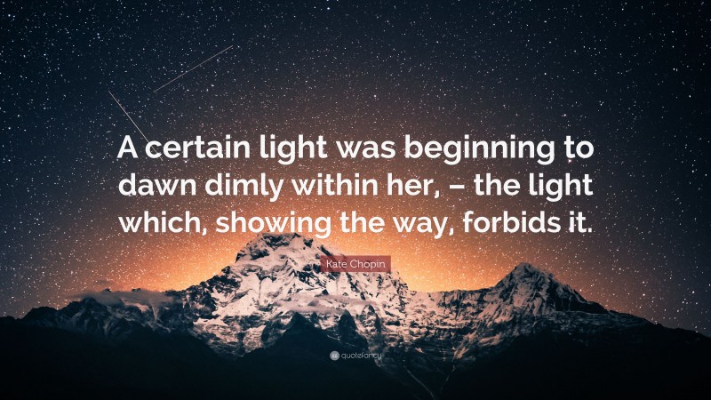 Kate Chopin Quote: “A certain light was beginning to dawn dimly within her, – the light which, showing the way, forbids it.”