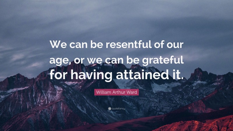William Arthur Ward Quote: “We can be resentful of our age, or we can be grateful for having attained it.”