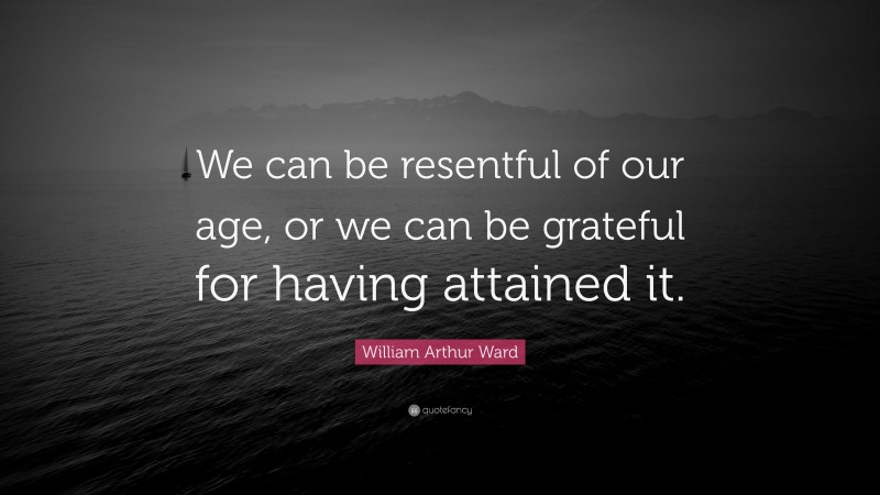 William Arthur Ward Quote: “We can be resentful of our age, or we can be grateful for having attained it.”