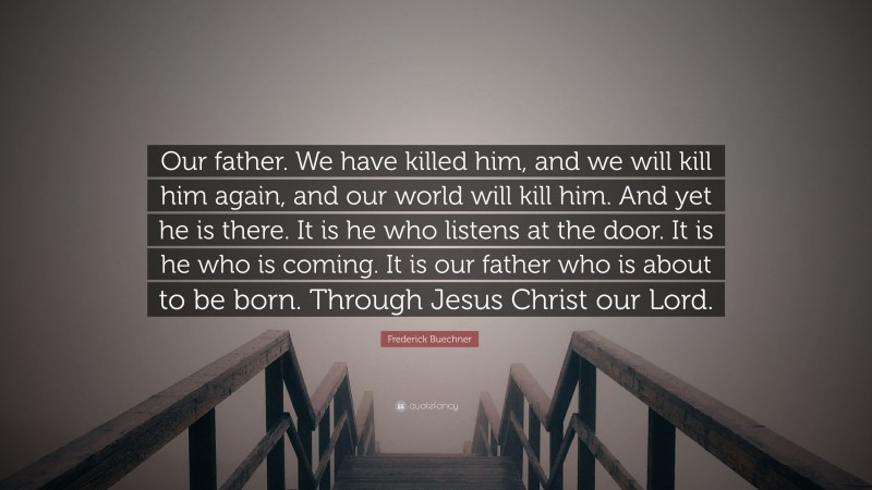 Frederick Buechner Quote: “Our father. We have killed him, and we will kill him again, and our world will kill him. And yet he is there. It is he who listens at the door. It is he who is coming. It is our father who is about to be born. Through Jesus Christ our Lord.”
