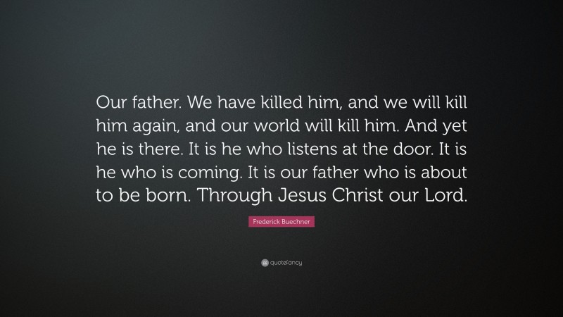 Frederick Buechner Quote: “Our father. We have killed him, and we will kill him again, and our world will kill him. And yet he is there. It is he who listens at the door. It is he who is coming. It is our father who is about to be born. Through Jesus Christ our Lord.”