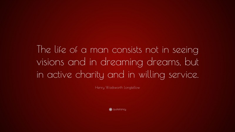 Henry Wadsworth Longfellow Quote: “The life of a man consists not in seeing visions and in dreaming dreams, but in active charity and in willing service.”