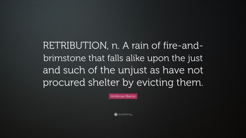 Ambrose Bierce Quote: “RETRIBUTION, n. A rain of fire-and-brimstone that falls alike upon the just and such of the unjust as have not procured shelter by evicting them.”