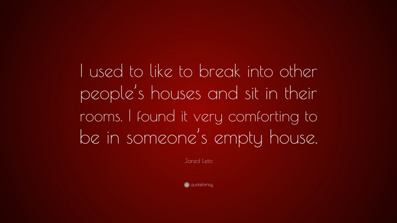 Jared Leto Quote: “I used to like to break into other people’s houses and sit in their rooms. I found it very comforting to be in someone’s empty house.”