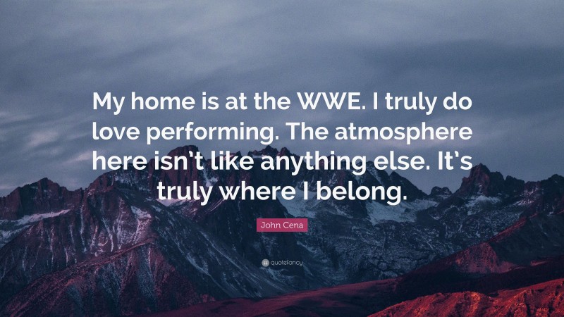 John Cena Quote: “My home is at the WWE. I truly do love performing. The atmosphere here isn’t like anything else. It’s truly where I belong.”