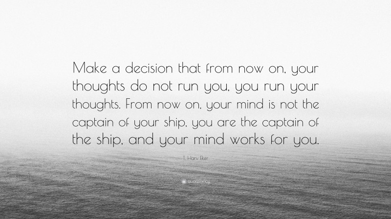 T. Harv Eker Quote: “Make a decision that from now on, your thoughts do not run you, you run your thoughts. From now on, your mind is not the captain of your ship, you are the captain of the ship, and your mind works for you.”