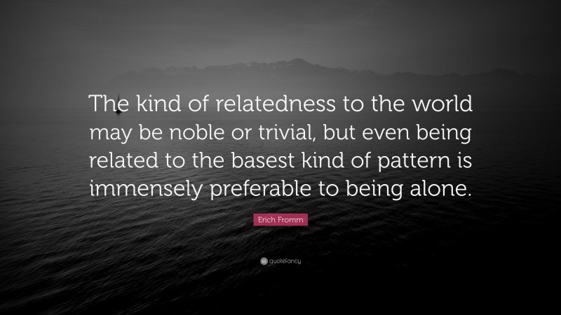 Erich Fromm Quote: “The kind of relatedness to the world may be noble or trivial, but even being related to the basest kind of pattern is immensely preferable to being alone.”