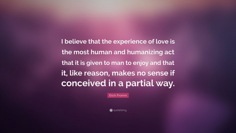 Erich Fromm Quote: “I believe that the experience of love is the most human and humanizing act that it is given to man to enjoy and that it, like reason, makes no sense if conceived in a partial way.”