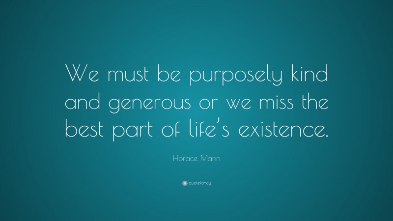 Horace Mann Quote: “We must be purposely kind and generous or we miss the best part of life’s existence.”