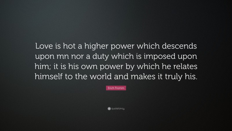 Erich Fromm Quote: “Love is hot a higher power which descends upon mn nor a duty which is imposed upon him; it is his own power by which he relates himself to the world and makes it truly his.”