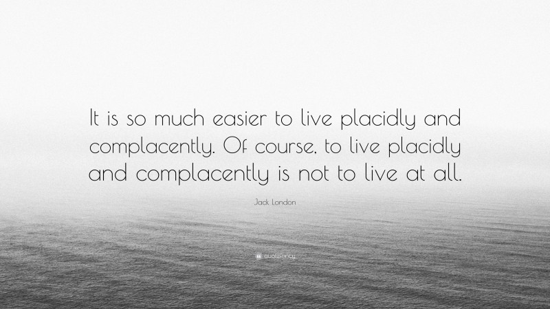 Jack London Quote: “It is so much easier to live placidly and complacently. Of course, to live placidly and complacently is not to live at all.”