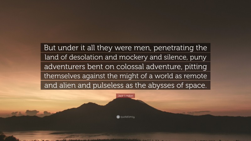 Jack London Quote: “But under it all they were men, penetrating the land of desolation and mockery and silence, puny adventurers bent on colossal adventure, pitting themselves against the might of a world as remote and alien and pulseless as the abysses of space.”