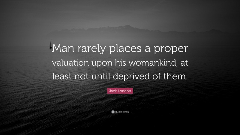 Jack London Quote: “Man rarely places a proper valuation upon his womankind, at least not until deprived of them.”