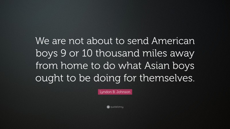Lyndon B. Johnson Quote: “We are not about to send American boys 9 or 10 thousand miles away from home to do what Asian boys ought to be doing for themselves.”