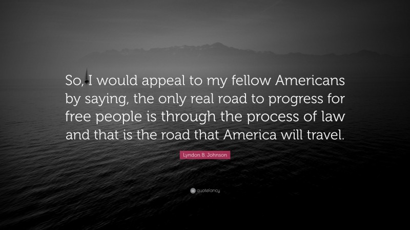 Lyndon B. Johnson Quote: “So, I would appeal to my fellow Americans by saying, the only real road to progress for free people is through the process of law and that is the road that America will travel.”