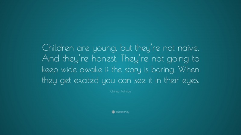 Chinua Achebe Quote: “Children are young, but they’re not naive. And they’re honest. They’re not going to keep wide awake if the story is boring. When they get excited you can see it in their eyes.”