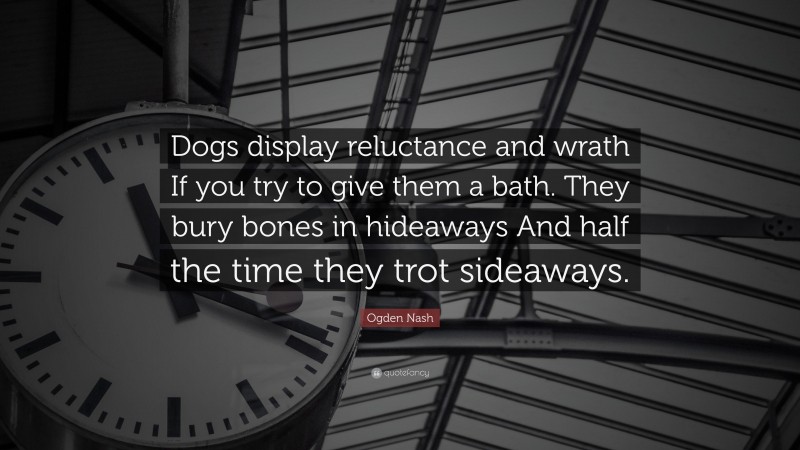 Ogden Nash Quote: “Dogs display reluctance and wrath If you try to give them a bath. They bury bones in hideaways And half the time they trot sideaways.”