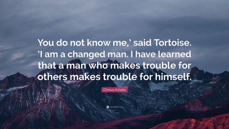 Chinua Achebe Quote: “You do not know me,’ said Tortoise. ‘I am a changed man. I have learned that a man who makes trouble for others makes trouble for himself.”
