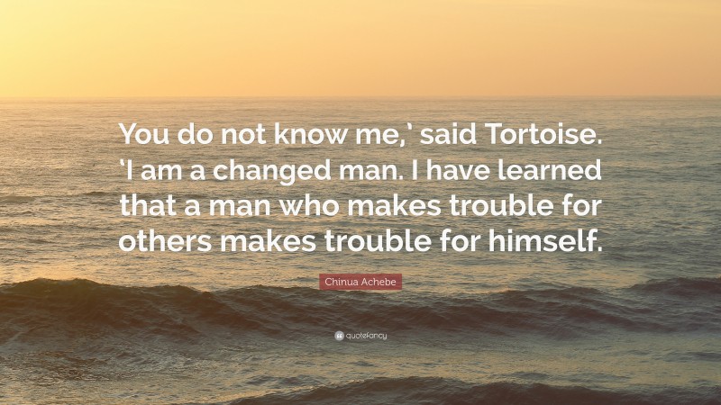 Chinua Achebe Quote: “You do not know me,’ said Tortoise. ‘I am a changed man. I have learned that a man who makes trouble for others makes trouble for himself.”