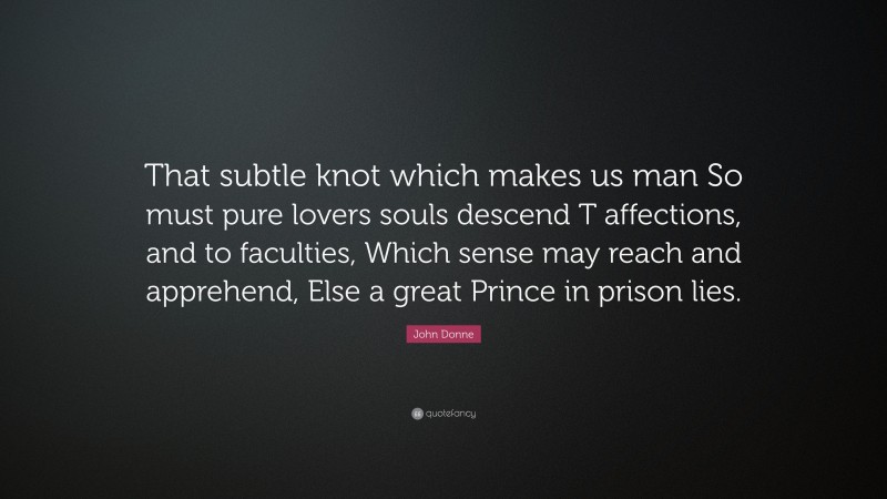 John Donne Quote: “That subtle knot which makes us man So must pure lovers souls descend T affections, and to faculties, Which sense may reach and apprehend, Else a great Prince in prison lies.”