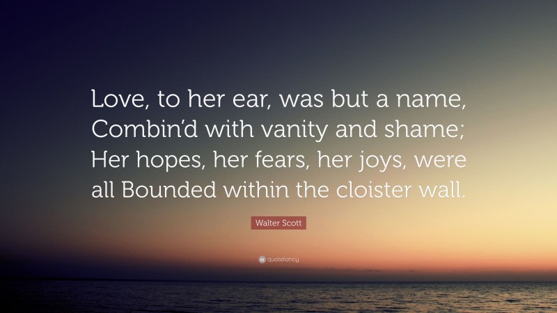 Walter Scott Quote: “Love, to her ear, was but a name, Combin’d with vanity and shame; Her hopes, her fears, her joys, were all Bounded within the cloister wall.”