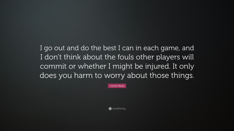 Lionel Messi Quote: “I go out and do the best I can in each game, and I don’t think about the fouls other players will commit or whether I might be injured. It only does you harm to worry about those things.”