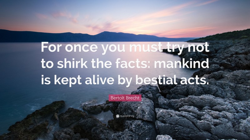Bertolt Brecht Quote: “For once you must try not to shirk the facts: mankind is kept alive by bestial acts.”