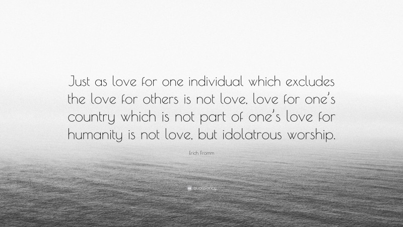 Erich Fromm Quote: “Just as love for one individual which excludes the love for others is not love, love for one’s country which is not part of one’s love for humanity is not love, but idolatrous worship.”