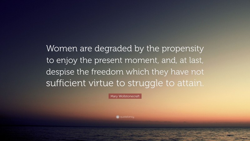 Mary Wollstonecraft Quote: “Women are degraded by the propensity to enjoy the present moment, and, at last, despise the freedom which they have not sufficient virtue to struggle to attain.”