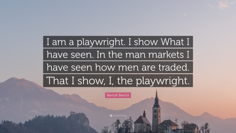 Bertolt Brecht Quote: “I am a playwright. I show What I have seen. In the man markets I have seen how men are traded. That I show, I, the playwright.”