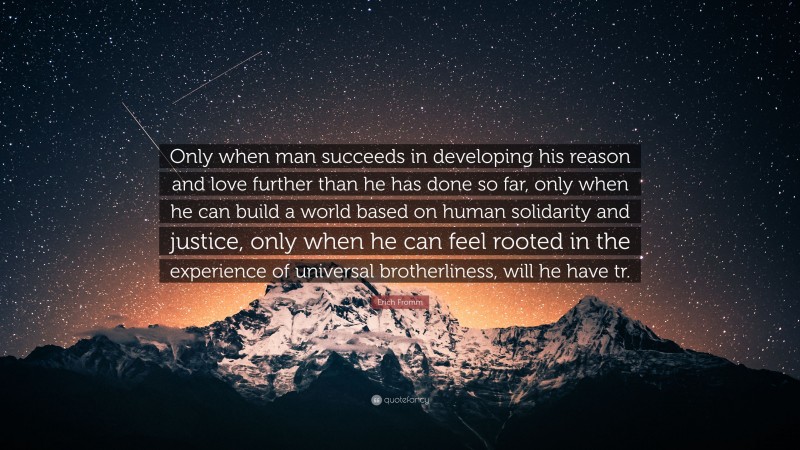 Erich Fromm Quote: “Only when man succeeds in developing his reason and love further than he has done so far, only when he can build a world based on human solidarity and justice, only when he can feel rooted in the experience of universal brotherliness, will he have tr.”