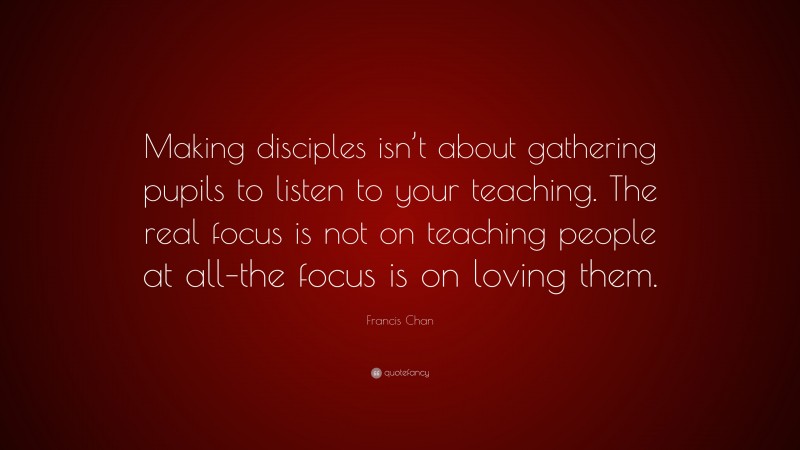 Francis Chan Quote: “Making disciples isn’t about gathering pupils to listen to your teaching. The real focus is not on teaching people at all–the focus is on loving them.”