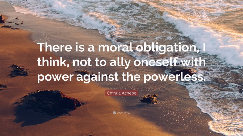 Chinua Achebe Quote: “There is a moral obligation, I think, not to ally oneself with power against the powerless.”
