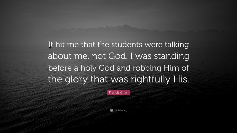 Francis Chan Quote: “It hit me that the students were talking about me, not God. I was standing before a holy God and robbing Him of the glory that was rightfully His.”