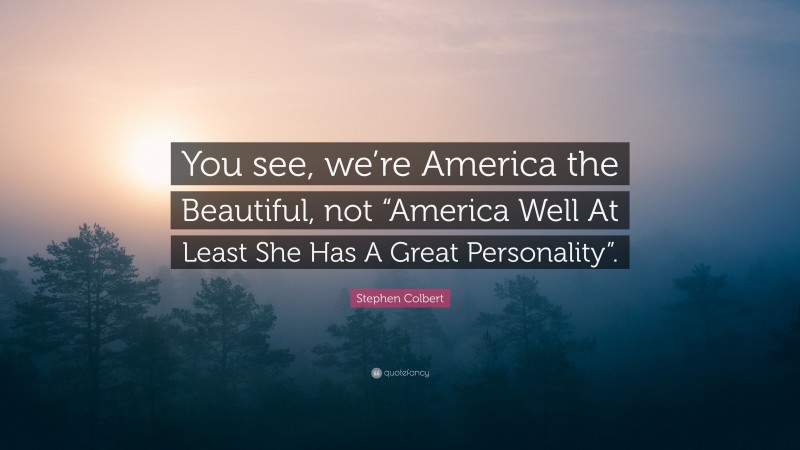 Stephen Colbert Quote: “You see, we’re America the Beautiful, not “America Well At Least She Has A Great Personality”.”