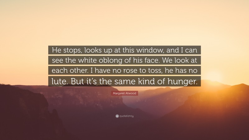 Margaret Atwood Quote: “He stops, looks up at this window, and I can see the white oblong of his face. We look at each other. I have no rose to toss, he has no lute. But it’s the same kind of hunger.”