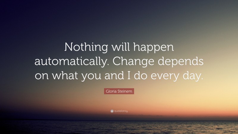 Gloria Steinem Quote: “Nothing will happen automatically. Change depends on what you and I do every day.”