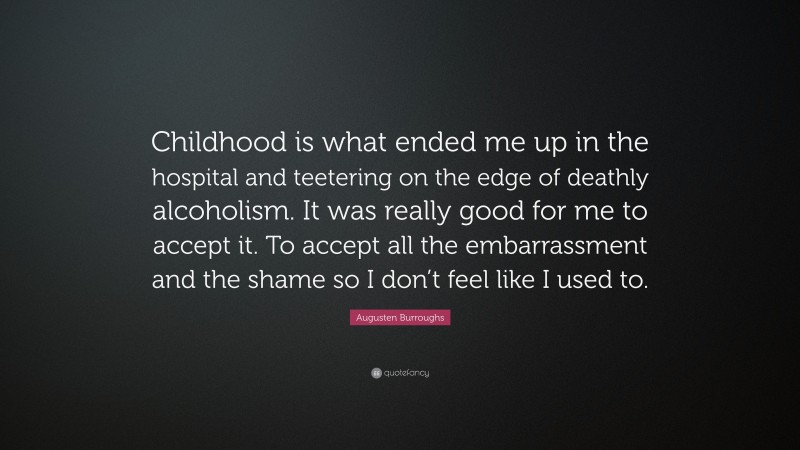Augusten Burroughs Quote: “Childhood is what ended me up in the hospital and teetering on the edge of deathly alcoholism. It was really good for me to accept it. To accept all the embarrassment and the shame so I don’t feel like I used to.”