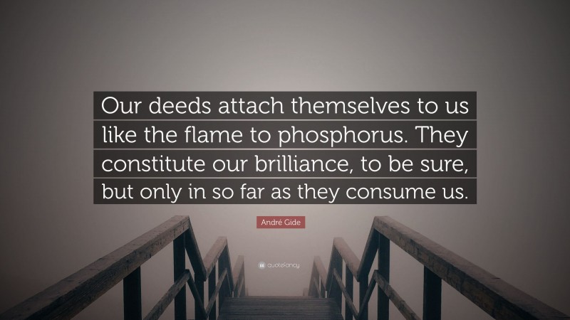 André Gide Quote: “Our deeds attach themselves to us like the flame to phosphorus. They constitute our brilliance, to be sure, but only in so far as they consume us.”