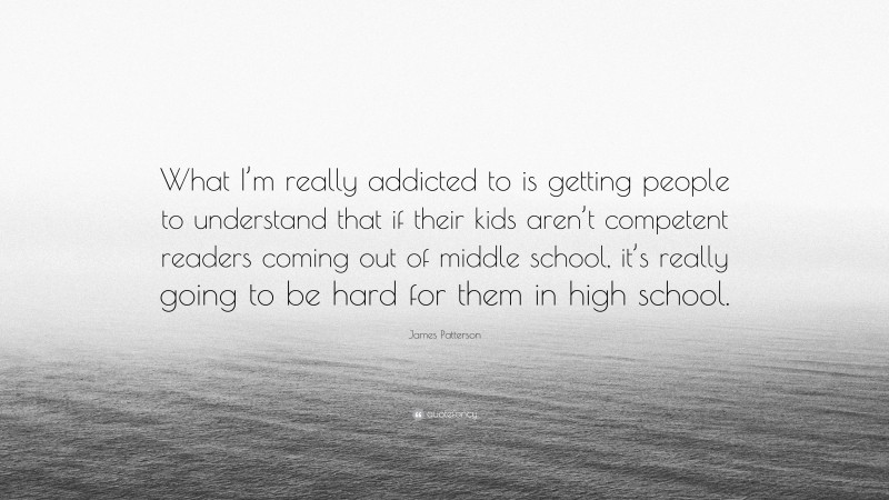 James Patterson Quote: “What I’m really addicted to is getting people to understand that if their kids aren’t competent readers coming out of middle school, it’s really going to be hard for them in high school.”