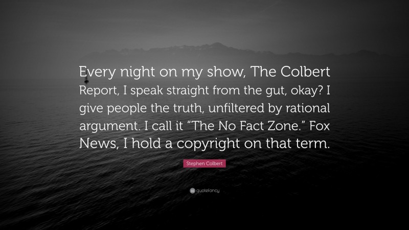 Stephen Colbert Quote: “Every night on my show, The Colbert Report, I speak straight from the gut, okay? I give people the truth, unfiltered by rational argument. I call it “The No Fact Zone.” Fox News, I hold a copyright on that term.”