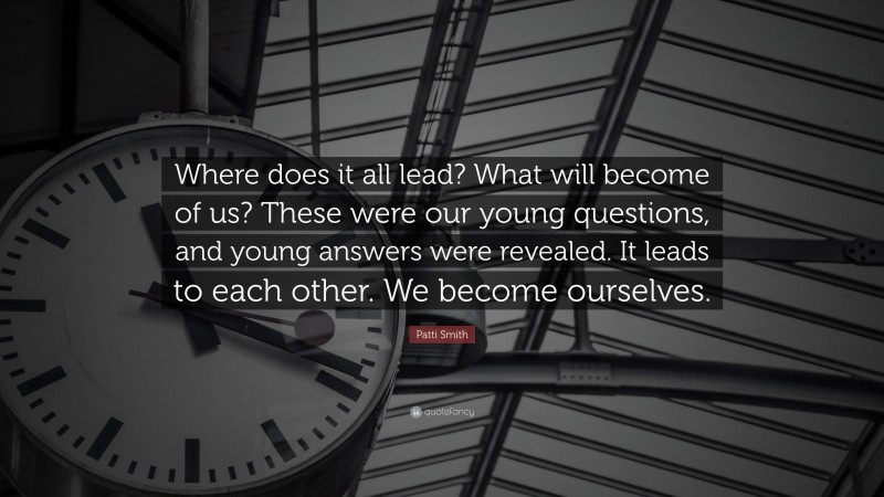 Patti Smith Quote: “Where does it all lead? What will become of us? These were our young questions, and young answers were revealed. It leads to each other. We become ourselves.”