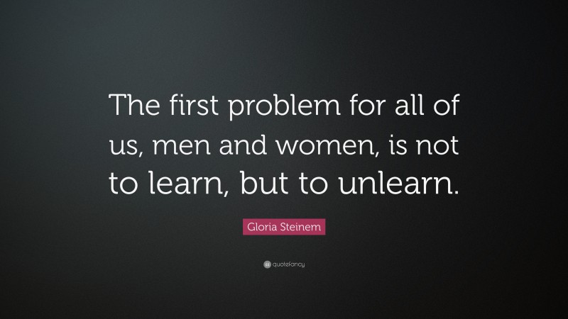 Gloria Steinem Quote: “The first problem for all of us, men and women, is not to learn, but to unlearn.”